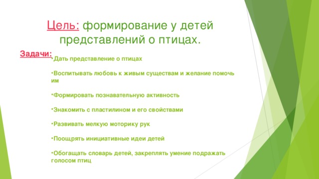 Цель:  формирование у детей представлений о птицах. Задачи:  Дать представление о птицах  Воспитывать любовь к живым существам и желание помочь им  Формировать познавательную активность  Знакомить с пластилином и его свойствами  Развивать мелкую моторику рук  Поощрять инициативные идеи детей  Обогащать словарь детей, закреплять умение подражать голосом птиц 