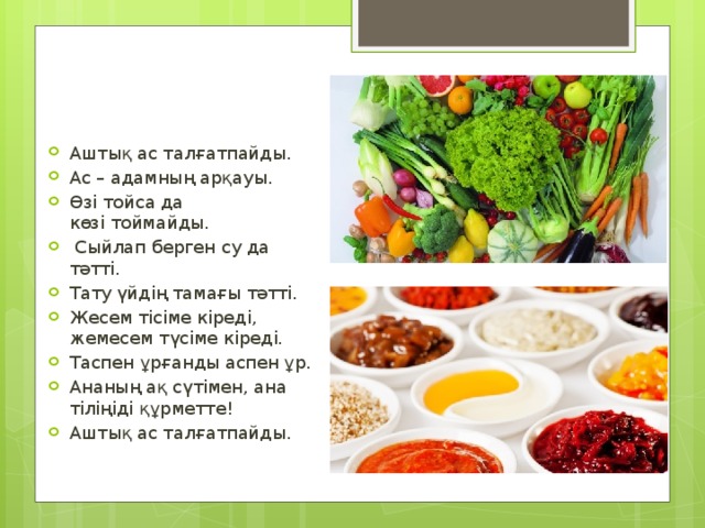 Аштық ас талғатпайды. Ас – адамның арқауы. Өзi тойса да көзi тоймайды.   Сыйлап берген су да тәттi. Тату үйдiң тамағы тәттi. Жесем тісіме кіреді, жемесем түсіме кіреді. Таспен ұрғанды аспен ұр. Ананың ақ сүтімен, ана тіліңіді құрметте! Аштық ас талғатпайды. 