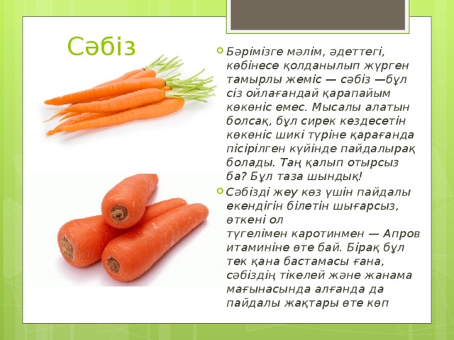 Сәбіз Бәрімізге мәлім, әдеттегі, көбінесе қолданылып жүрген тамырлы жеміс — сәбіз —бұл сіз ойлағандай қарапайым көкөніс емес. Мысалы алатын болсақ, бұл сирек кездесетін көкөніс шикі түріне қарағанда пісірілген күйінде пайдалырақ болады. Таң қалып отырсыз ба? Бұл таза шындық! Сәбізді жеу көз үшін пайдалы екендігін білетін шығарсыз, өткені ол түгелімен каротинмен — Апровитаминіне өте бай. Бірақ бұл тек қана бастамасы ғана, сәбіздің тікелей және жанама мағынасында алғанда да пайдалы жақтары өте көп 