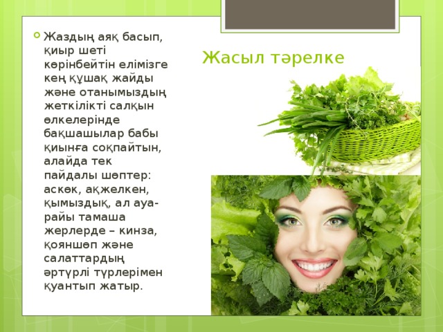 Жаздың аяқ басып, қиыр шеті көрінбейтін елімізге кең құшақ жайды және отанымыздың жеткілікті салқын өлкелерінде бақшашылар бабы қиынға соқпайтын, алайда тек пайдалы шөптер: аскөк, ақжелкен, қымыздық, ал ауа-райы тамаша жерлерде – кинза, қояншөп және салаттардың әртүрлі түрлерімен қуантып жатыр. Жасыл тәрелке   
