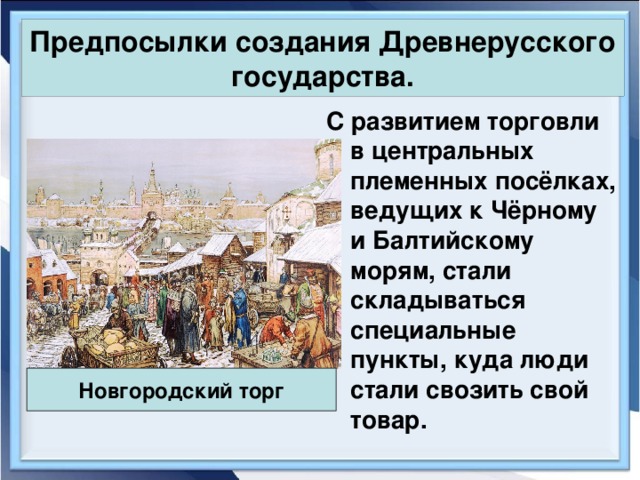 Предпосылки создания Древнерусского государства. С развитием торговли в центральных племенных посёлках, ведущих к Чёрному и Балтийскому морям, стали складываться специальные пункты, куда люди стали свозить свой товар. Новгородский торг 