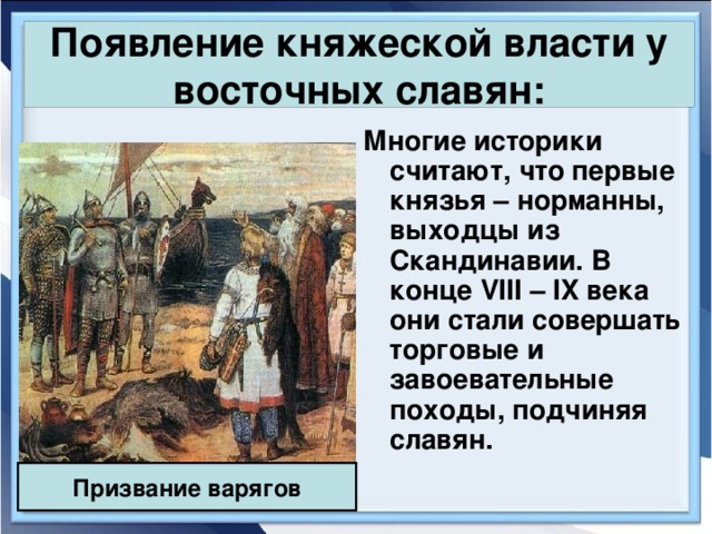 Появление княжеской власти у восточных славян: Многие историки считают, что первые князья – норманны, выходцы из Скандинавии. В конце VIII – IX века они стали совершать торговые и завоевательные походы, подчиняя славян. Призвание варягов 