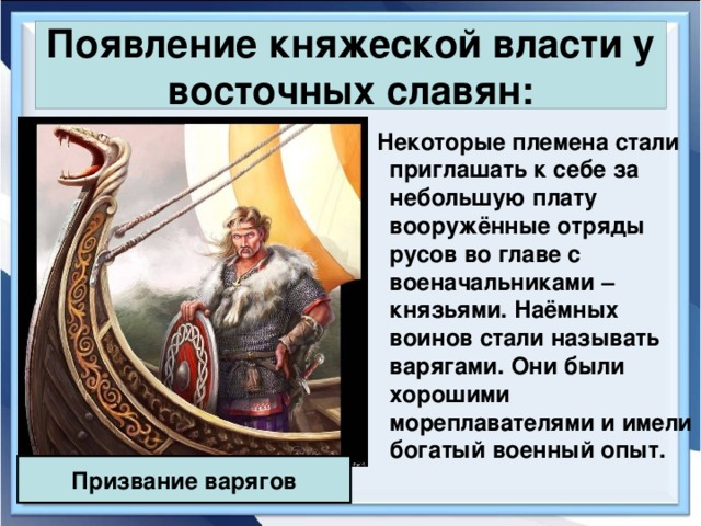 Появление княжеской власти у восточных славян:  Некоторые племена стали приглашать к себе за небольшую плату вооружённые отряды русов во главе с военачальниками – князьями. Наёмных воинов стали называть варягами. Они были хорошими мореплавателями и имели богатый военный опыт. Призвание варягов 