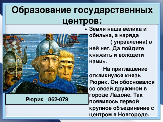 Образование государственных центров:  « Земля наша велика и обильна, а наряда ( управления) в ней нет. Да пойдите княжить и володети нами».  На приглашение откликнулся князь Рюрик. Он обосновался со своей дружиной в городе Ладоне. Так появилось первой крупное объединение с центром в Новгороде. Рюрик 862-879 