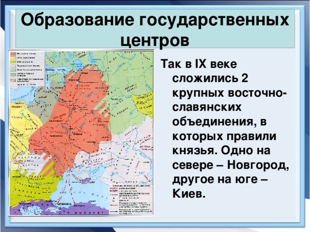 Образование государственных центров Так в IX веке сложились 2 крупных восточно-славянских объединения, в которых правили князья. Одно на севере – Новгород, другое на юге – Киев. 