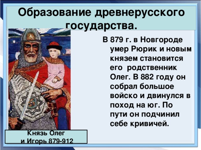 Образование древнерусского государства. В 879 г. в Новгороде умер Рюрик и новым князем становится его родственник Олег. В 882 году он собрал большое войско и двинулся в поход на юг. По пути он подчинил себе кривичей. Князь Олег  и Игорь 879-912 