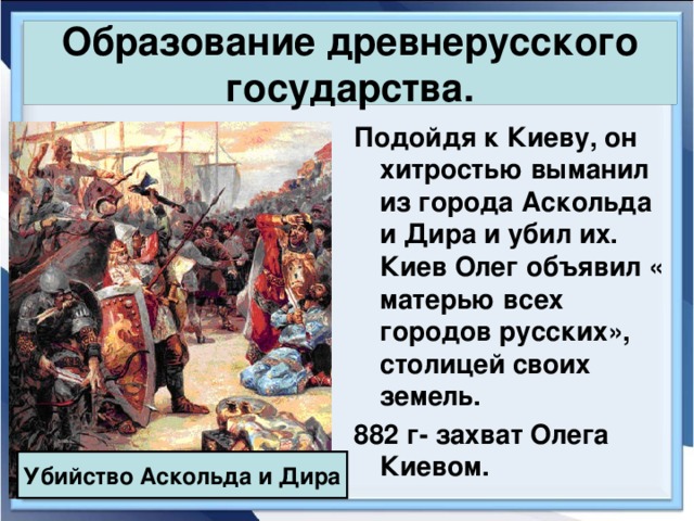 Образование древнерусского государства. Подойдя к Киеву, он хитростью выманил из города Аскольда и Дира и убил их. Киев Олег объявил « матерью всех городов русских», столицей своих земель. 882 г- захват Олега Киевом. Убийство Аскольда и Дира 