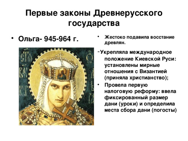 Первые законы Древнерусского государства Ольга- 945-964 г. Жестоко подавила восстание древлян. - Укрепляла международное положение Киевской Руси: установлены мирные отношения с Византией (приняла христианство); Провела первую налоговую реформу: ввела фиксированный размер дани (уроки) и определи­ла места сбора дани (погосты) 