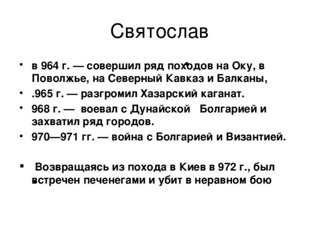 Святослав в 964 г. — совершил ряд походов на Оку, в Поволжье, на Север­ный Кавказ и Балканы, .965 г. — разгромил Хазарский каганат. 968 г. — воевал с Дунайской Болгарией и захватил ряд городов. 970—971 гг. — война с Болгарией и Византией.   Возвращаясь из похода в Киев в 972 г., был встречен печенегами и убит в неравном бою 
