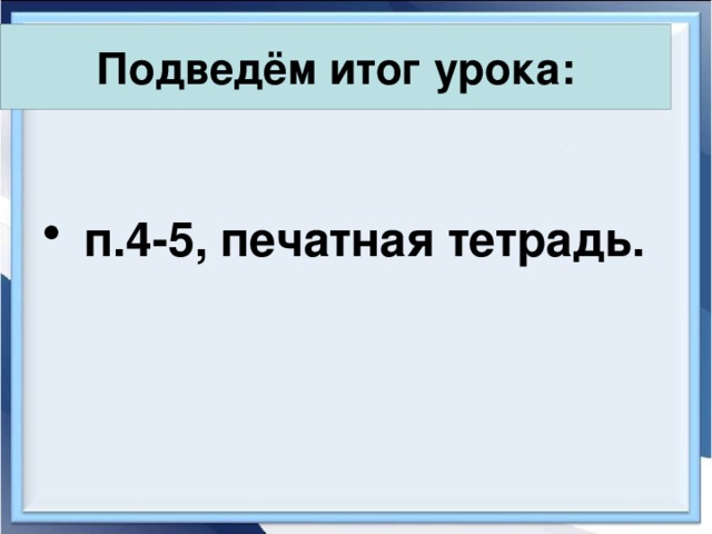 Подведём итог урока:   п.4-5, печатная тетрадь. 