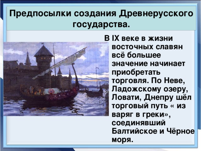 Предпосылки создания Древнерусского государства. В IX веке в жизни восточных славян всё большее значение начинает приобретать торговля. По Неве, Ладожскому озеру, Ловати, Днепру шёл торговый путь « из варяг в греки», соединявший Балтийское и Чёрное моря. 