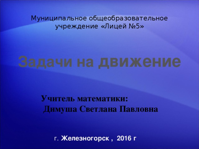 Муниципальное общеобразовательное учреждение «Лицей №5» Задачи на движение Учитель математики:  Димуша Светлана Павловна [ Примечания для инструктора  Дополнительные сведения о настройке этого шаблона см. на самом последнем слайде. Дополнительные материалы к урокам см. также в области заметок некоторых слайдов. Поскольку в этой презентации содержится анимация Macromedia Flash, при сохранении шаблона может появиться предупреждающее сообщение о личных сведениях. Если вы не заносили информацию в свойства самого файла Macromedia Flash, это предупреждение к презентации не относится. Нажмите кнопку ОК в окне сообщения.] г. Железногорск , 2016 г 1 ‹ #› 