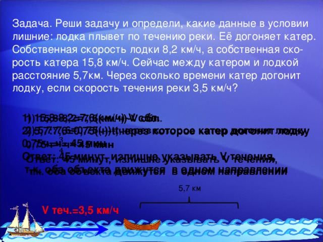 Задача. Реши задачу и определи, какие данные в условии лишние: лодка плывет по течению реки. Её догоняет катер. Собственная скорость лодки 8,2 км/ч, а собственная ско- рость катера 15,8 км/ч. Сейчас между катером и лодкой расстояние 5,7км. Через сколько времени катер догонит лодку, если скорость течения реки 3,5 км/ч? 15,8-8,2=7,6(км/ч)-V сбл. 5,7:7,6=0,75(ч)-t,через которое катер догонит лодку   0,75ч=ч= 45 мин Ответ: 45 минут, излишне указывать V течения,  т.к. оба объекта движутся в одном направлении 5,7 км V теч.=3,5 км/ч 