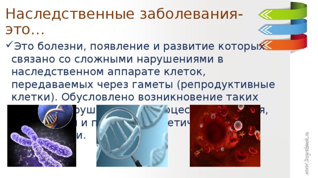 Наследственные заболевания- это… Это болезни, появление и развитие которых связано со сложными нарушениями в наследственном аппарате клеток, передаваемых через гаметы (репродуктивные клетки). Обусловлено возникновение таких недугов нарушениями в процессах хранения, реализации и передачи генетической информации. 