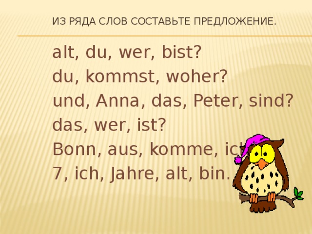 Из ряда слов составьте предложение. alt, du, wer, bist? du, kommst, woher? und, Anna, das, Peter, sind? das, wer, ist? Bonn, aus, komme, ich. 7, ich, Jahre, alt, bin.