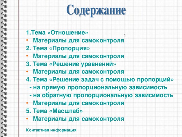 1.Тема «Отношение» Материалы для самоконтроля 2. Тема «Пропорция» Материалы для самоконтроля 3. Тема «Решение уравнений» Материалы для самоконтроля 4. Тема «Решение задач с помощью пропорций»  - на прямую пропорциональную зависимость  - на обратную пропорциональную зависимость Материалы для самоконтроля 5. Тема «Масштаб» Материалы для самоконтроля  Контактная информация 1 