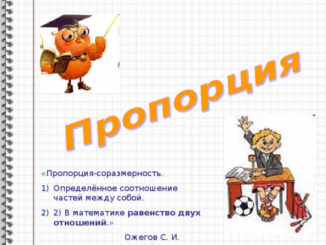 «Пропорция-соразмерность. Определённое соотношение частей между собой. 2) В математике равенство двух  отношений .»  Ожегов С. И. 