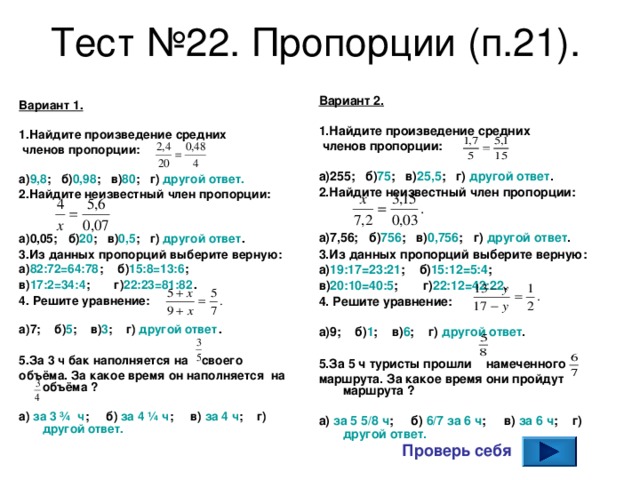 Тест №22. Пропорции (п.21). Вариант 2.  1.Найдите произведение средних  членов пропорции:  а) 255 ; б) 75 ; в) 25,5 ; г) другой ответ . 2.Найдите неизвестный член пропорции:   а) 7,56 ; б) 756 ; в) 0,756 ; г) другой ответ . 3.Из данных пропорций выберите верную: а) 19:17=23:21 ; б) 15:12=5:4 ; в) 20:10=40:5 ; г) 22:12=42:22 . 4. Решите уравнение:  а) 9 ; б) 1 ; в) 6 ; г) другой ответ .  5.За 5 ч туристы прошли намеченного маршрута. За какое время они пройдут маршрута ?  а) за 5 5/8 ч ; б) 6/7 за 6 ч ; в) за 6 ч ; г) другой ответ.   Вариант 1.  1.Найдите произведение средних  членов пропорции:  а) 9,8 ; б) 0,98 ; в) 80 ; г) другой ответ. 2.Найдите неизвестный член пропорции:   а) 0,05 ; б) 20 ; в) 0,5 ; г) другой ответ . 3.Из данных пропорций выберите верную: а) 82:72=64:78 ; б) 15:8=13:6 ; в) 17:2=34:4 ; г) 22:23=81:82 . 4. Решите уравнение:  а) 7 ; б) 5 ; в) 3 ; г) другой ответ .  5.За 3 ч бак наполняется на своего объёма. За какое время он наполняется на объёма ?  а) за 3 ¾  ч ; б) за 4 ¼ ч ; в) за 4 ч ; г) другой ответ.    Проверь себя 