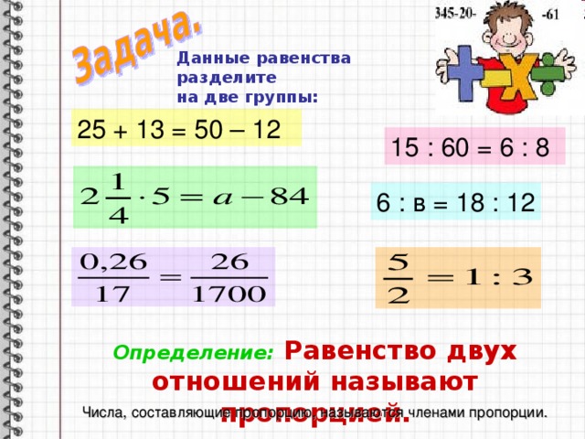 Данные равенства разделите на две группы:   25 + 13 = 50 – 12 15 : 60 = 6 : 8 6 : в = 18 : 12 Определение: Равенство двух отношений называют пропорцией. Числа, составляющие пропорцию, называются членами пропорции. 