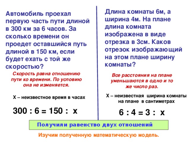 Длина комнаты 6м, а ширина 4м. На плане длина комната изображена в виде отрезка в 3см. Каков отрезок изображающий на этом плане ширину комнаты? Автомобиль проехал первую часть пути длиной в 300 км за 6 часов. За сколько времени он проедет оставшийся путь длиной в 150 км, если будет ехать с той же скоростью? Скорость равна отношению пути ко времени. По условию она не изменяется. Все расстояния на плане уменьшаются в одно и то же число раз. X – неизвестная ширина комнаты на плане в сантиметрах X – неизвестное время в часах 300 : 6 = 150 : x 6 : 4 = 3 : x Получили равенство двух отношений  Изучим полученную математическую модель. 