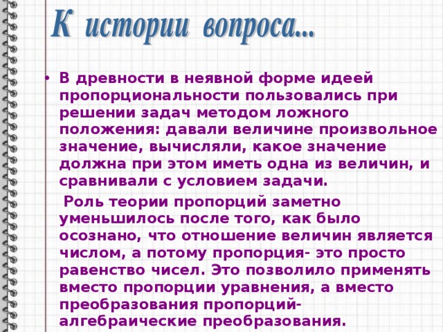 В древности в неявной форме идеей пропорциональности пользовались при решении задач методом ложного положения: давали величине произвольное значение, вычисляли, какое значение должна при этом иметь одна из величин, и сравнивали с условием задачи.  Роль теории пропорций заметно уменьшилось после того, как было осознано, что отношение величин является числом, а потому пропорция- это просто равенство чисел. Это позволило применять вместо пропорции уравнения, а вместо преобразования пропорций- алгебраические преобразования. 