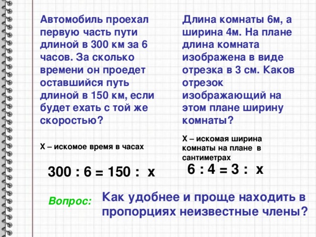 Автомобиль проехал первую часть пути длиной в 300 км за 6 часов. За сколько времени он проедет оставшийся путь длиной в 150 км, если будет ехать с той же скоростью? Длина комнаты 6м, а ширина 4м. На плане длина комната изображена в виде отрезка в 3 см. Каков отрезок изображающий на этом плане ширину комнаты? X – искомая ширина комнаты на плане в сантиметрах X – искомое время в часах 6 : 4 = 3 : x 300 : 6 = 150 : x Как удобнее и проще находить в пропорциях неизвестные члены? Вопрос: 