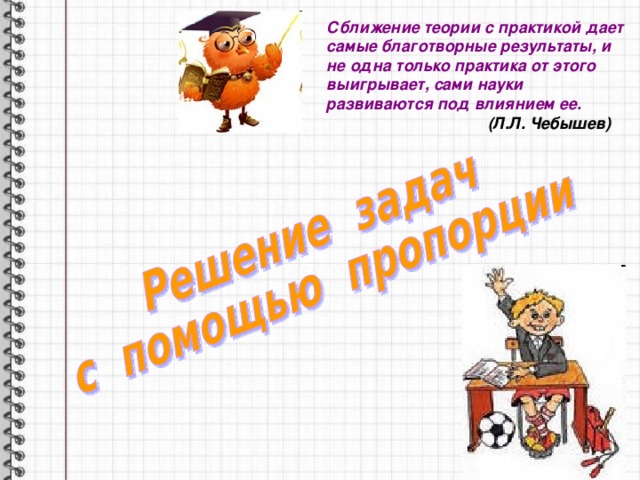 Сближение теории с практикой дает самые благотворные результаты, и не одна только практика от этого выигрывает, сами науки развиваются под влиянием ее.  (Л.Л. Чебышев) 