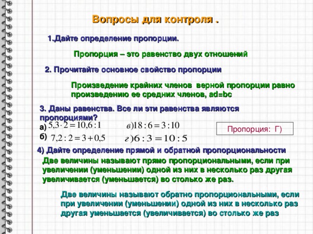 Вопросы для контроля . 1.Дайте определение пропорции. Пропорция – это равенство двух отношений 2 . Прочитайте основное свойство пропорции Произведение крайних членов верной пропорции равно произведению ее средних членов, ad = bc 3. Даны равенства. Все ли эти равенства являются пропорциями? а) б) Пропорция: Г) 4)  Дайте определение прямой и обратной пропорциональности Две величины называют прямо пропорциональными, если при увеличении (уменьшении) одной из них в несколько раз другая увеличивается (уменьшается) во столько же раз. Две величины называют обратно пропорциональными, если при увеличении (уменьшении) одной из них в несколько раз другая уменьшается (увеличивается) во столько же раз 