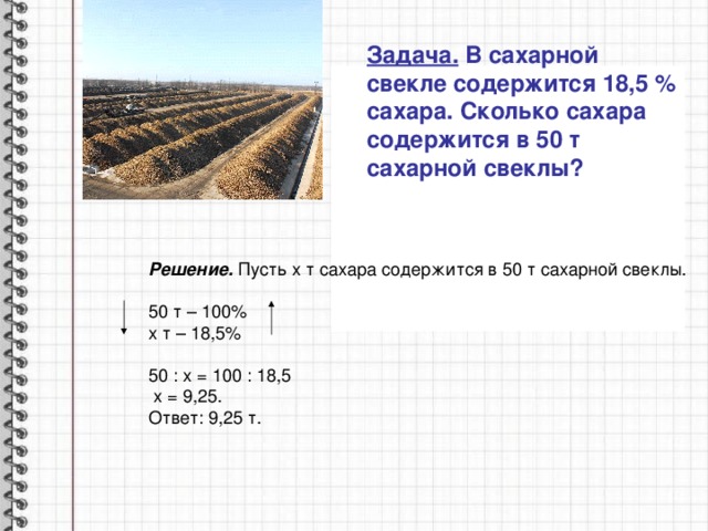 Задача. В сахарной свекле содержится 18,5 % сахара. Сколько сахара содержится в 50 т сахарной свеклы? Решение. Пусть х т сахара содержится в 50 т сахарной свеклы.  50 т – 100% х т – 18,5% 50 : х = 100 : 18,5  х = 9,25. Ответ: 9,25 т. 