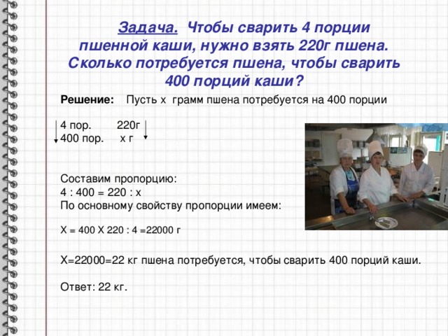  Задача. Чтобы сварить 4 порции пшенной каши, нужно взять 220г пшена. Сколько потребуется пшена, чтобы сварить 400 порций каши? Решение: Пусть х грамм пшена потребуется на 400 порции  4 п ор. 220г 400 п о р . х г Составим пропорцию: 4 : 400 = 220 : х По основному свойству пропорции имеем:  Х = 400 Х 220 : 4 =22000 г Х=22000=22 кг пшена потребуется, чтобы сварить 400 порций каши. Ответ: 22 кг. 