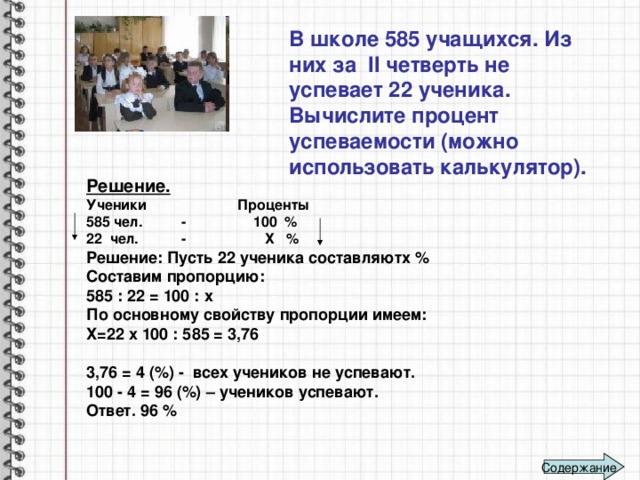 В школе 585 учащихся. Из них за II четверть не успевает 22 ученика. Вычислите процент успеваемости (можно использовать калькулятор).   Решение. Ученики Проценты 585 чел. - 100 % 22 чел. - Х % Решение: Пусть 22 ученика составляютх % Составим пропорцию: 585 : 22 = 100 : х По основному свойству пропорции имеем: Х=22 х 100 : 585 = 3,76  3,76 = 4 (%) - всех учеников не успевают. 100 - 4 = 96 (%) – учеников успевают. Ответ. 96 % Содержание 