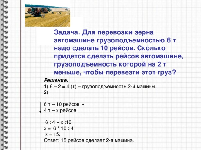 Задача. Для перевозки зерна автомашине грузоподъемностью 6 т надо сделать 10 рейсов. Сколько придется сделать рейсов автомашине, грузоподъемность которой на 2 т меньше, чтобы перевезти этот груз? Решение. 1) 6 – 2 = 4 (т) – грузоподъемность 2-й машины. 2) 6 т – 10 рейсов 4 т – х рейсов  6 : 4 = х :10 х = 6 * 10 : 4  х = 15. Ответ: 15 рейсов сделает 2-я машина. 