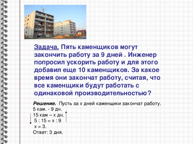 Задача.  Пять каменщиков могут закончить работу за 9 дней . Инженер попросил ускорить работу и для этого добавил еще 10 каменщиков. За какое время они закончат работу, считая, что все каменщики будут работать с одинаковой производительностью? Решение. Пусть за х дней каменщики закончат работу. 5 кам. - 9 дн. 15 кам – х дн.  5 : 15 = х : 9  х = 3. Ответ: 3 дня. 