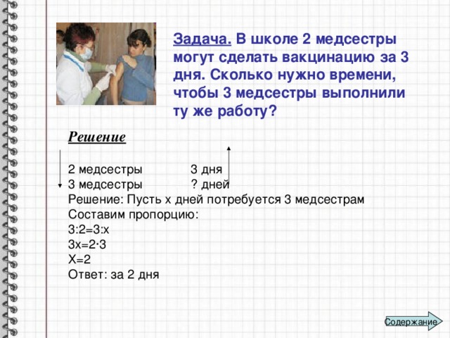 Задача. В школе 2 медсестры могут сделать вакцинацию за 3 дня. Сколько нужно времени, чтобы 3 медсестры выполнили ту же работу?  Решение 2 медсестры 3 дня 3 медсестры ? дней Решение: Пусть х дней потребуется 3 медсестрам Составим пропорцию: 3:2=3:х 3х=2∙3 Х=2 Ответ: за 2 дня Содержание 