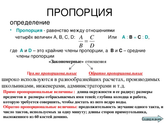  ПРОПОРЦИЯ  определение Пропорция - равенство между отношениями  четырёх величин А, В, С, D : Или A : B = C : D , где A и D  – это крайние члены пропорции, а B и C – средние члены пропорции «Закономерные» отношения   П рямо пропорциональные    О братно пропорциональные    широко используются в разнообразнейших расчетах, производимых школьниками, инженерами, администраторами и т.д. Прямо пропорциональные величины : длина окружности и ее радиус; размеры предметов и размеры отбрасываемых ими теней; глубина колодца и работа, которую требуется совершить, чтобы достать из него ведро воды. Обратно пропорциональные величины: продолжительность звучание одного такта, и число тактов, используемых за одну минуту; длины сторон прямоугольника, выложенного из 60 костей домино. Содержание 