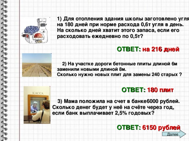 1) Для отопления здания школы заготовлено угля на 180 дней при  норме расхода 0,6т угля в день. На сколько дней хватит этого запаса, если его расходовать ежедневно по 0,5т? ОТВЕТ:  на 216 дней  2) На участке дороги бетонные плиты длиной 6м заменили новыми длиной 8м. Сколько нужно новых плит для замены 240 старых ? ОТВЕТ:  180 плит  3) Мама положила на счет в банке6000 рублей. Сколько денег будет  у неё на счёте через год, если банк  выплачивает 2,5% годовых? ОТВЕТ:  6150 рублей Далее 