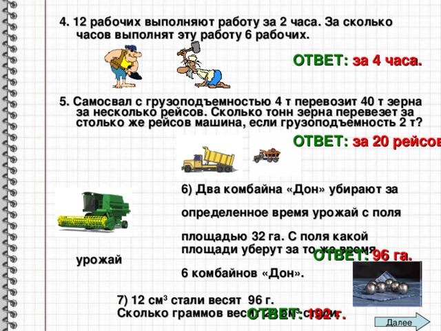 4. 12 рабочих выполняют работу за 2 часа. За сколько часов выполнят эту работу 6 рабочих.     5. Самосвал с грузоподъемностью 4 т перевозит 40 т зерна за несколько рейсов. Сколько тонн зерна перевезет за столько же рейсов машина, если грузоподъемность 2 т?         6) Два комбайна «Дон» убирают за  определенное время урожай с поля  площадью 32 га. С поля какой  площади уберут за то же время урожай  6 комбайнов «Дон».   7) 12 см 3 стали весят 96 г.  Сколько граммов весит 24 см 3 стали.   ОТВЕТ:  за 4 часа. ОТВЕТ:  за 20 рейсов ОТВЕТ:  96 га. ОТВЕТ:  192 г. Далее 