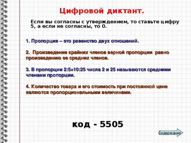 Цифровой диктант. Если вы согласны с утверждением, то ставьте цифру 5, а если не согласны, то 0. 1. Пропорция – это равенство двух отношений.  2. Произведение крайних членов верной пропорции равно произведению ее средних членов.  3. В пропорции 2:5=10:25 числа 2 и 25 называются средними членами пропорции.  4. Количество товара и его стоимость при постоянной цене являются пропорциональными величинами.  код - 5505 Содержание 