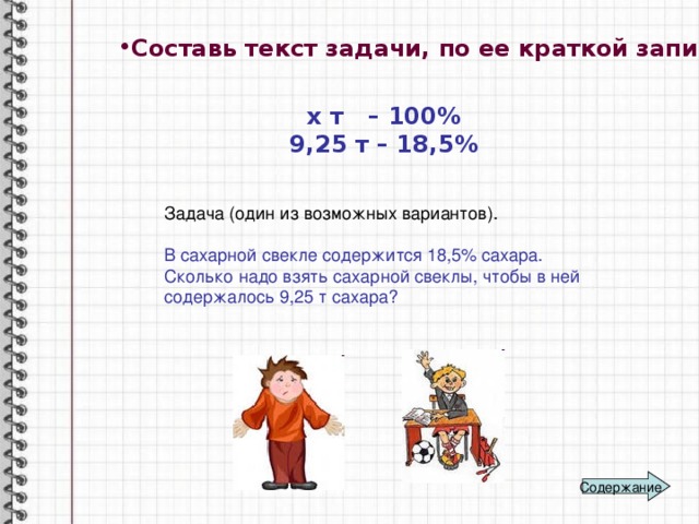 Составь текст задачи, по ее краткой записи :  х т – 100% 9,25 т – 18,5% Задача (один из возможных вариантов). В сахарной свекле содержится 18,5% сахара. Сколько надо взять сахарной свеклы, чтобы в ней содержалось 9,25 т сахара? Содержание 