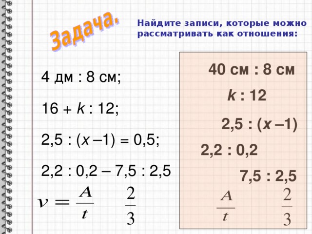 Найдите записи, которые можно рассматривать как отношения:   40 см : 8 см 4 дм : 8 см; 16 + k : 12; 2,5 : ( х –1) = 0,5; 2,2 : 0,2 – 7,5 : 2,5 k : 12 2,5 : ( х –1) 2,2 : 0,2 7,5 : 2,5 