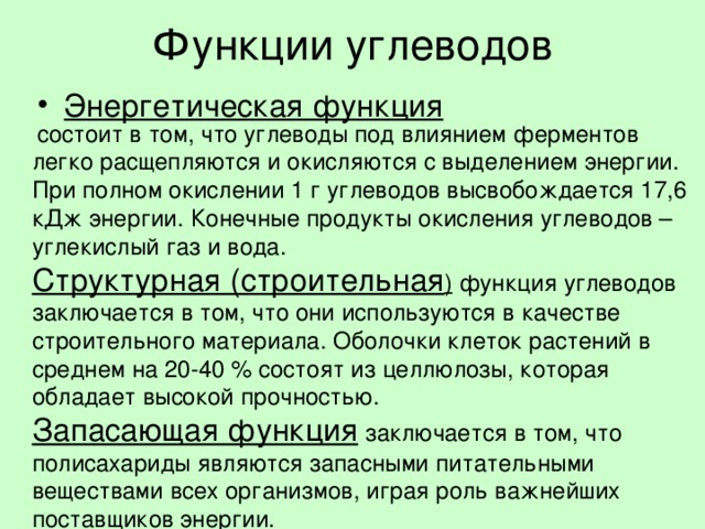 Функции углеводов Энергетическая функция   состоит в том, что углеводы под влиянием ферментов легко расщепляются и окисляются с выделением энергии. При полном окислении 1 г углеводов высвобождается 17,6 кДж энергии. Конечные продукты окисления углеводов – углекислый газ и вода. Структурная (строительная )  функция углеводов заключается в том, что они используются в качестве строительного материала. Оболочки клеток растений в среднем на 20-40 % состоят из целлюлозы, которая обладает высокой прочностью. Запасающая функция  заключается в том, что полисахариды являются запасными питательными веществами всех организмов, играя роль важнейших поставщиков энергии. 