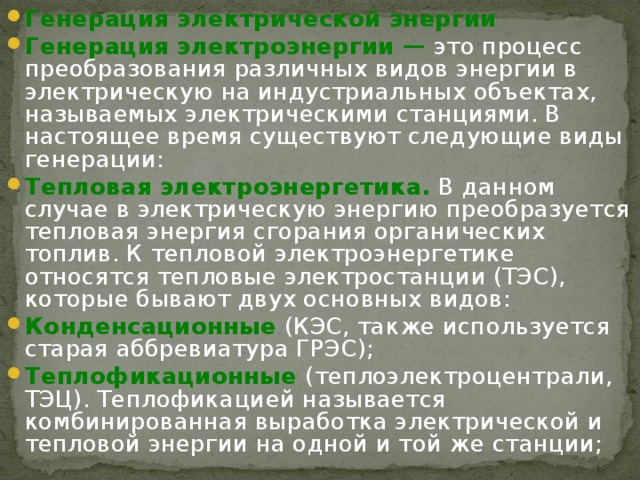 Генерация электрической энергии Генерация электроэнергии — это процесс преобразования различных видов энергии в электрическую на индустриальных объектах, называемых электрическими станциями. В настоящее время существуют следующие виды генерации: Тепловая электроэнергетика. В данном случае в электрическую энергию преобразуется тепловая энергия сгорания органических топлив. К тепловой электроэнергетике относятся тепловые электростанции (ТЭС), которые бывают двух основных видов: Конденсационные (КЭС, также используется старая аббревиатура ГРЭС); Теплофикационные (теплоэлектроцентрали, ТЭЦ). Теплофикацией называется комбинированная выработка электрической и тепловой энергии на одной и той же станции; 