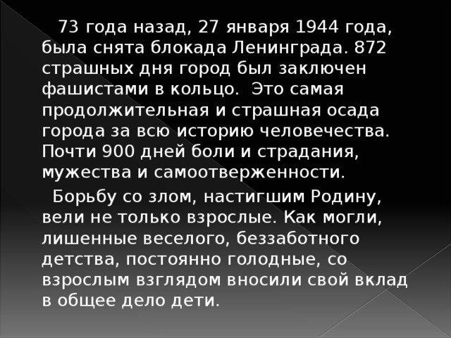  73 года назад, 27 января 1944 года, была снята блокада Ленинграда. 872 страшных дня город был заключен фашистами в кольцо. Это самая продолжительная и страшная осада города за всю историю человечества. Почти 900 дней боли и страдания, мужества и самоотверженности.  Борьбу со злом, настигшим Родину, вели не только взрослые. Как могли, лишенные веселого, беззаботного детства, постоянно голодные, со взрослым взглядом вносили свой вклад в общее дело дети. 