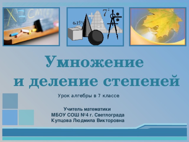 Умножение  и деление степеней Урок алгебры в 7 классе Учитель математики МБОУ СОШ №4 г. Светлограда Купцова Людмила Викторовна