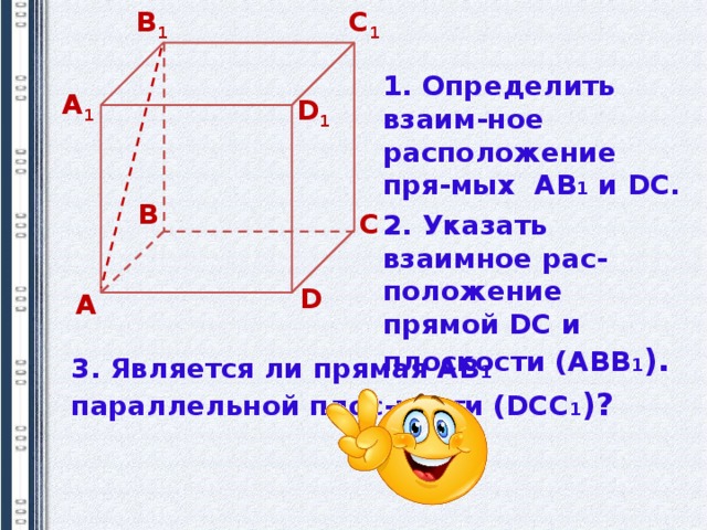В 1 С 1 1. Определить взаим-ное расположение пря-мых АВ 1 и DC. А 1 D 1 В С 2. Указать взаимное рас-положение прямой DC и плоскости (АВВ 1 ). D А 3. Является ли прямая АВ 1  параллельной плос-кости (DСС 1 )? 