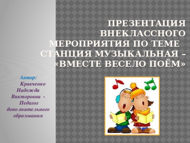 Презентация внеклассного мероприятия по теме  СТАНЦИЯ МУЗЫКАЛЬНАЯ –  «Вместе весело поём»  Автор:  Кравченко Надежда Викторовна -  Педагог дополнительного образования 