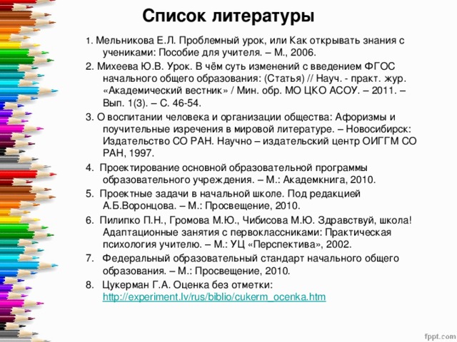 Список литературы   1.  Мельникова Е.Л. Проблемный урок, или Как открывать знания с учениками: Пособие для учителя. – М., 2006. 2. Михеева Ю.В. Урок. В чём суть изменений с введением ФГОС начального общего образования: (Статья) // Науч. - практ. жур. «Академический вестник» / Мин. обр. МО ЦКО АСОУ. – 2011. – Вып. 1(3). – С. 46-54. 3. О воспитании человека и организации общества: Афоризмы и поучительные изречения в мировой литературе. – Новосибирск: Издательство СО РАН. Научно – издательский центр ОИГГМ СО РАН, 1997. 4.  Проектирование основной образовательной программы образовательного учреждения. – М.: Академкнига, 2010. 5.  Проектные задачи в начальной школе. Под редакцией А.Б.Воронцова. – М.: Просвещение, 2010. 6.  Пилипко П.Н., Громова М.Ю., Чибисова М.Ю. Здравствуй, школа! Адаптационные занятия с первоклассниками: Практическая психология учителю. – М.: УЦ «Перспектива», 2002. 7.   Федеральный образовательный стандарт начального общего образования. – М.: Просвещение, 2010. 8.   Цукерман Г.А. Оценка без отметки: http://experiment.lv/rus/biblio/cukerm_ocenka.htm  