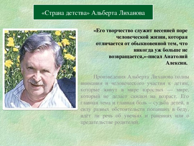 Содержание Вперёд «Страна детства» Альберта Лиханова  «Его творчество служит весенней поре человеческой жизни, которая отличается от обыкновенной тем, что никогда уж больше не возвращается,»-писал Анатолий Алексин.     Произведения Альберта Лиханова полны внимания и человеческого участия к детям, которые живут в мире взрослых — мире, который не делает скидки на возраст. Его главная тема и главная боль – судьба детей, в силу разных обстоятельств попавших в беду, идёт ли речь об увечьях и ранениях или о предательстве родителей. 