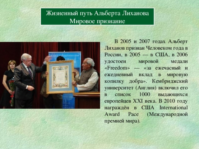 Содержание Вперёд Жизненный путь Альберта Лиханова Герои книг Жизненный путь Альберта Лиханова Мировое признание  В 2005 и 2007 годах Альберт Лиханов признан Человеком года в России, в 2005 — в США, в 2006 удостоен мировой медали «Freedom» — «за ежечасный и ежедневный вклад в мировую копилку добра». Кембриджский университет (Англия) включил его в список 1000 выдающихся европейцев XXI века. В 2010 году награждён в США International Award Pace (Международной премией мира). 