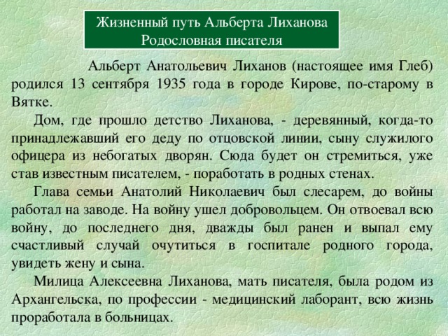 Вперёд Жизненный путь Альберта Лиханова Родословная писателя  Альберт Анатольевич Лиханов (настоящее имя Глеб) родился 13 сентября 1935 года в городе Кирове, по-старому в Вятке.  Дом, где прошло детство Лиханова, - деревянный, когда-то принадлежавший его деду по отцовской линии, сыну служилого офицера из небогатых дворян. Сюда будет он стремиться, уже став известным писателем, - поработать в родных стенах.  Глава семьи Анатолий Николаевич был слесарем, до войны работал на заводе. На войну ушел добровольцем. Он отвоевал всю войну, до последнего дня, дважды был ранен и выпал ему счастливый случай очутиться в госпитале родного города, увидеть жену и сына.  Милица Алексеевна Лиханова, мать писателя, была родом из Архангельска, по профессии - медицинский лаборант, всю жизнь проработала в больницах. Вперёд 